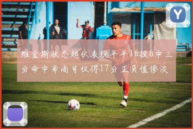 维金斯状态起伏表现平平16投6中三分命中率尚可仅得17分正负值惨淡12