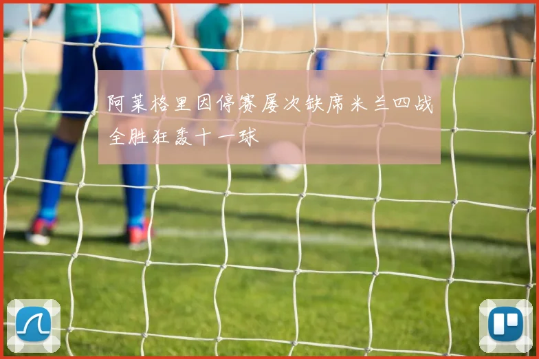 阿莱格里因停赛屡次缺席米兰四战全胜狂轰十一球