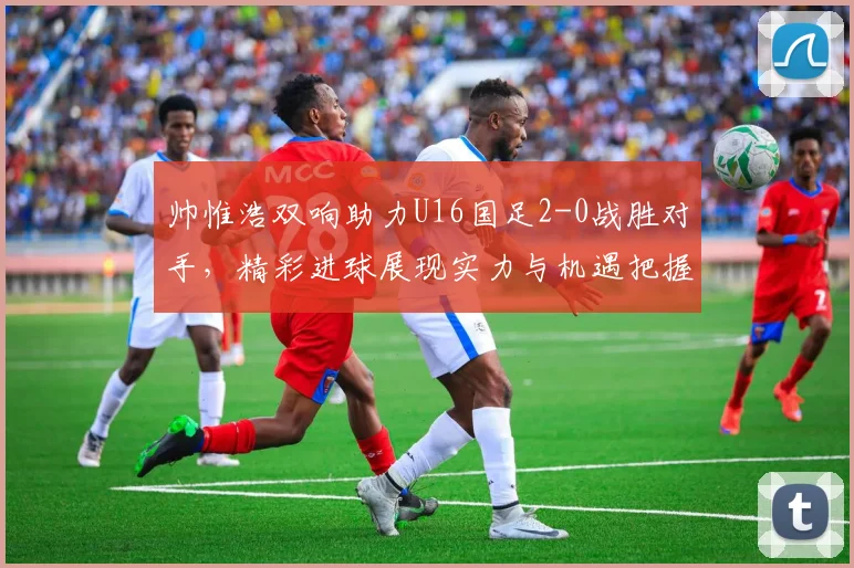 帅惟浩双响助力U16国足2-0战胜对手，精彩进球展现实力与机遇把握