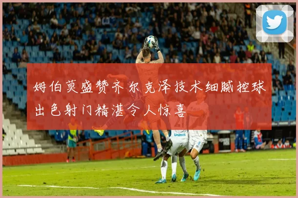 姆伯莫盛赞齐尔克泽技术细腻控球出色射门精湛令人惊喜