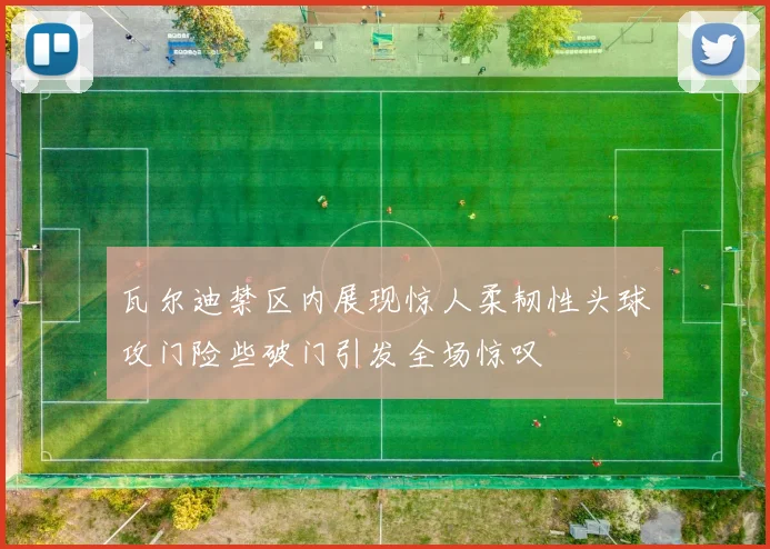 瓦尔迪禁区内展现惊人柔韧性头球攻门险些破门引发全场惊叹