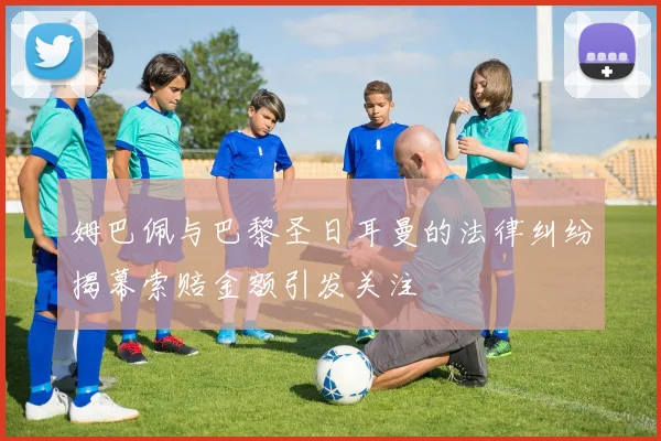姆巴佩与巴黎圣日耳曼的法律纠纷揭幕索赔金额引发关注