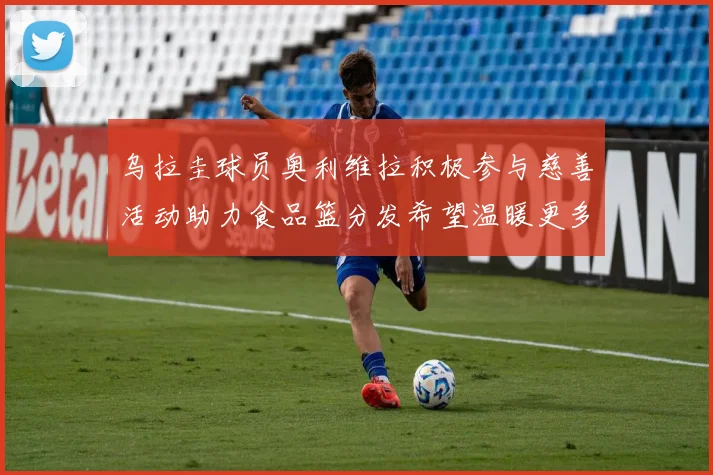 乌拉圭球员奥利维拉积极参与慈善活动助力食品篮分发希望温暖更多需要帮助的人