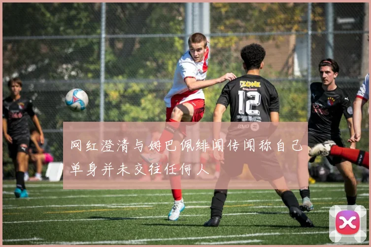 网红澄清与姆巴佩绯闻传闻称自己单身并未交往任何人