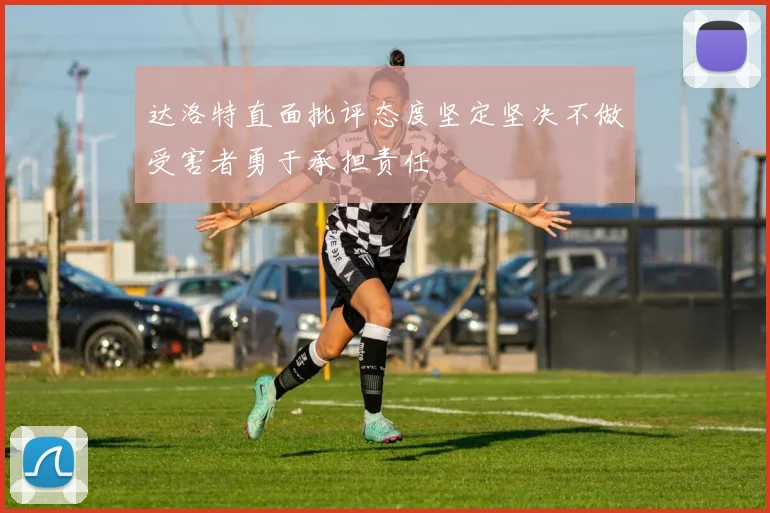 达洛特直面批评态度坚定坚决不做受害者勇于承担责任