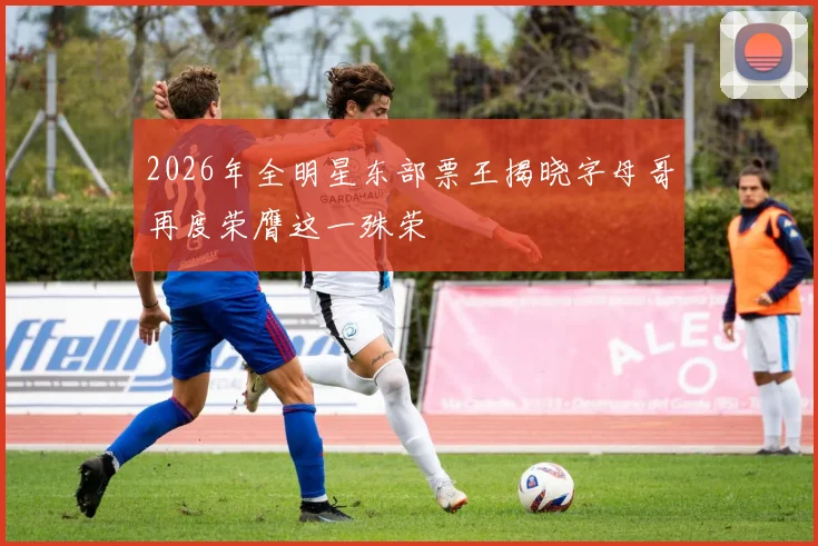 2026年全明星东部票王揭晓字母哥再度荣膺这一殊荣