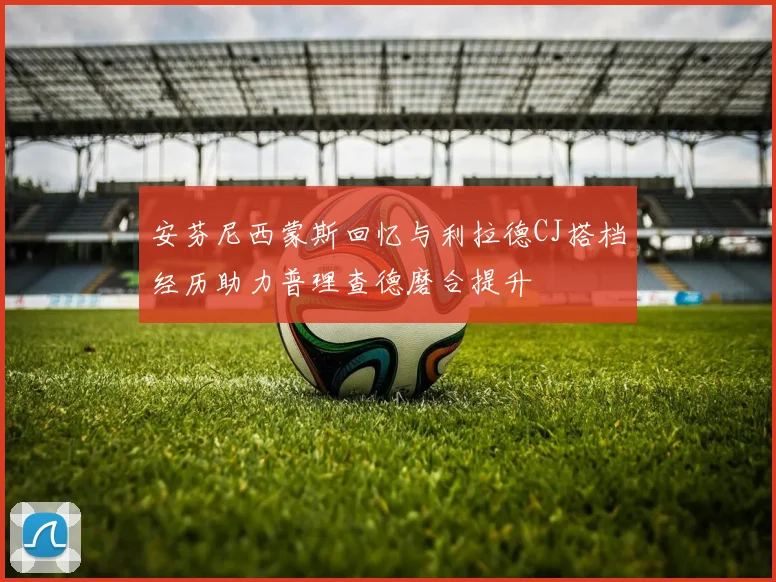 安芬尼西蒙斯回忆与利拉德CJ搭档经历助力普理查德磨合提升