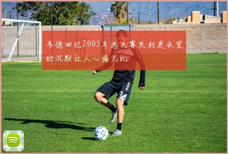 韦德回忆2005年总决赛失利更衣室的沉默让人心痛无比