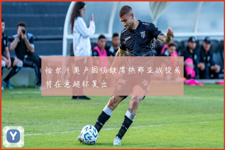 恰尔汗奥卢因伤缺席热那亚战役或将在意超杯复出