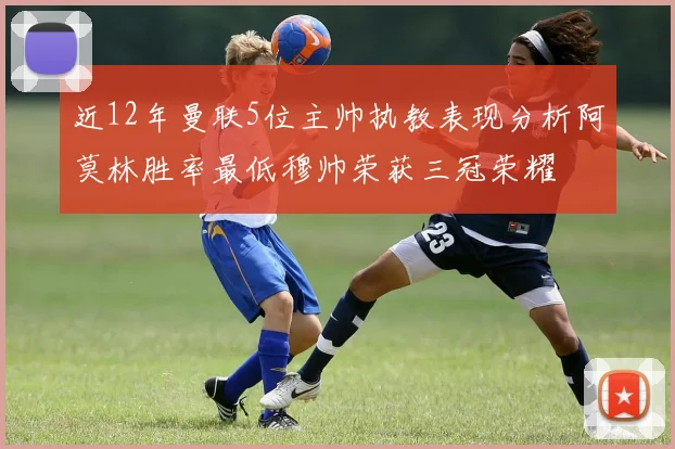 近12年曼联5位主帅执教表现分析阿莫林胜率最低穆帅荣获三冠荣耀