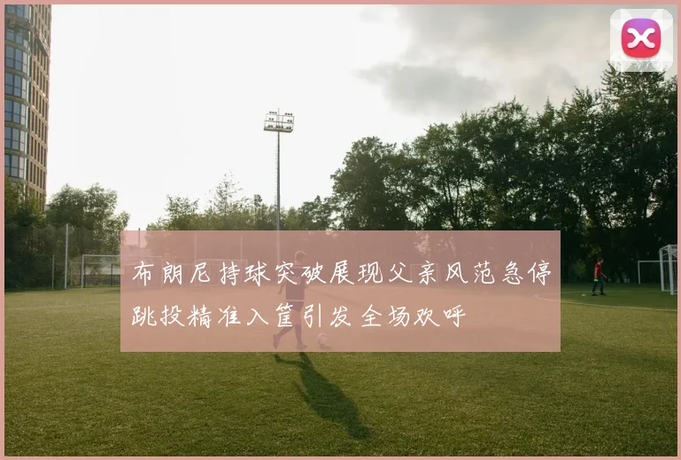 布朗尼持球突破展现父亲风范急停跳投精准入筐引发全场欢呼