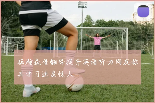 杨瀚森借翻译提升英语听力网友称其学习速度惊人