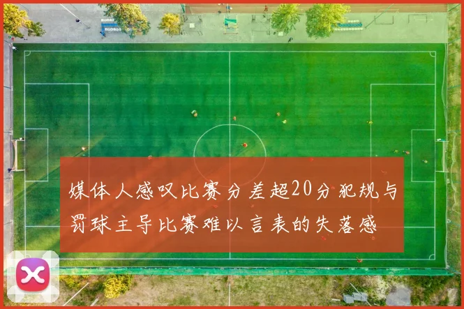 媒体人感叹比赛分差超20分犯规与罚球主导比赛难以言表的失落感