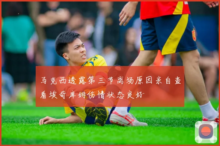 马克西透露第三节离场原因亲自查看埃奇库姆伤情状态良好