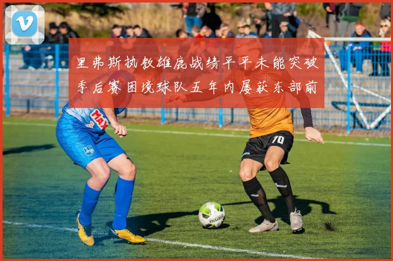 里弗斯执教雄鹿战绩平平未能突破季后赛困境球队五年内屡获东部前三