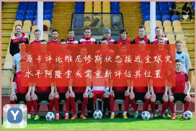 马卡评论维尼修斯状态接近金球奖水平阿隆索或需重新评估其位置