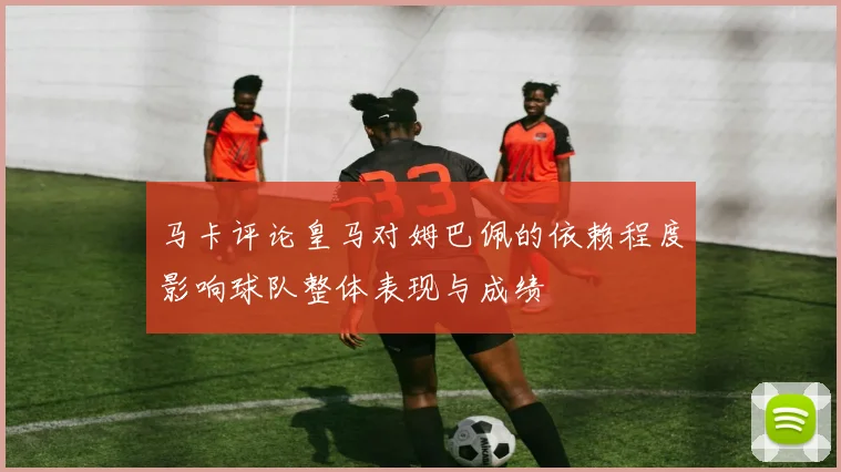 马卡评论皇马对姆巴佩的依赖程度影响球队整体表现与成绩